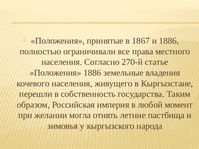 «Положения», принятые в 1867 и 1886, полностью ограничивали все права местного населения. Согласно 270-й статье «Положения» 1886 земельные владения кочевого населения, живущего в Кыргызстане, перешли в собственность государства. Таким образом, Российская империя в любой момент при желании могла отнять летние пастбища и зимовья у кыргызского народа 