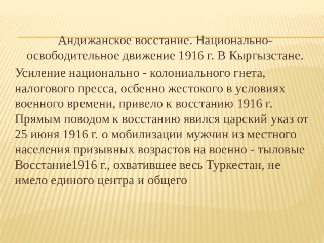 Андижанское восстание. Национально-освободительное движение 1916 г. В Кыргызстане. Усиление национально - колониального гнета, налогового пресса, осбенно жестокого в условиях военного времени, привело к восстанию 1916 г. Прямым поводом к восстанию явился царский указ от 25 июня 1916 г. о мобилизации мужчин из местного населения призывных возрастов на военно - тыловые Восстание1916 г., охватившее весь Туркестан, не имело единого центра и общего 