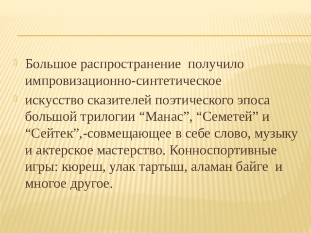 Большое распространение получило импровизационно-синтетическое искусство сказителей поэтического эпоса большой трилогии “Манас”, “Семетей” и “Сейтек”,-совмещающее в себе слово, музыку и актерское мастерство. Конноспортивные игры: кюреш, улак тартыш, аламан байге и многое другое. 