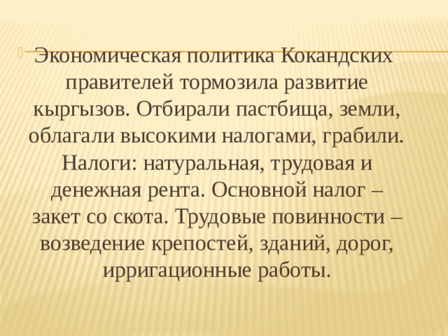 Экономическая политика Кокандских правителей тормозила развитие кыргызов. Отбирали пастбища, земли, облагали высокими налогами, грабили. Налоги: натуральная, трудовая и денежная рента. Основной налог – закет со скота. Трудовые повинности – возведение крепостей, зданий, дорог, ирригационные работы. 