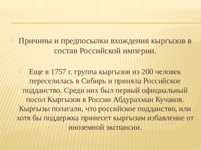 Причины и предпосылки вхождения кыргызов в состав Российской империи. Еще в 1757 г. группа кыргызов из 200 человек переселилась в Сибирь и приняла Российское подданство. Среди них был первый официальный посол Кыргызов в России Абдурахман Кучаков. Кыргызы полагали, что российское подданство, или хотя бы поддержка принесет кыргызам избавление от иноземной экспансии. 
