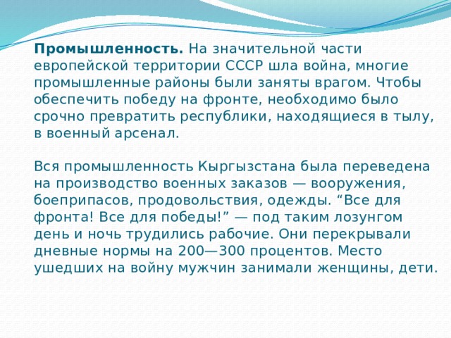 Промышленность.  На значительной части европейской территории СССР шла война, многие промышленные районы были заняты врагом. Чтобы обеспечить победу на фронте, необходимо было срочно превратить республики, находящиеся в тылу, в военный арсенал.   Вся промышленность Кыргызстана была переведена на производство военных заказов — вооружения, боеприпасов, продовольствия, одежды. “Все для фронта! Все для победы!” — под таким лозунгом день и ночь трудились рабочие. Они перекрывали дневные нормы на 200—300 процентов. Место ушедших на войну мужчин занимали женщины, дети. 