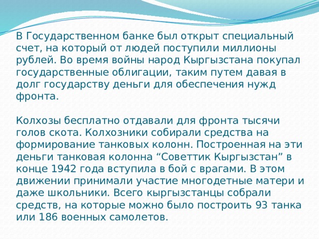 В Государственном банке был открыт специальный счет, на который от людей поступили миллионы рублей. Во время войны народ Кыргызстана покупал государственные облигации, таким путем давая в долг государству деньги для обеспечения нужд фронта.   Колхозы бесплатно отдавали для фронта тысячи голов скота. Колхозники собирали средства на формирование танковых колонн. Построенная на эти деньги танковая колонна “Советтик Кыргызстан” в конце 1942 года вступила в бой с врагами. В этом движении принимали участие многодетные матери и даже школьники. Всего кыргызстанцы собрали средств, на которые можно было построить 93 танка или 186 военных самолетов. 