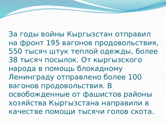 За годы войны Кыргызстан отправил на фронт 195 вагонов продовольствия, 550 тысяч штук теплой одежды, более 38 тысяч посылок. От кыргызского народа в помощь блокадному Ленинграду отправлено более 100 вагонов продовольствия. В освобожденные от фашистов районы хозяйства Кыргызстана направили в качестве помощи тысячи голов скота.   