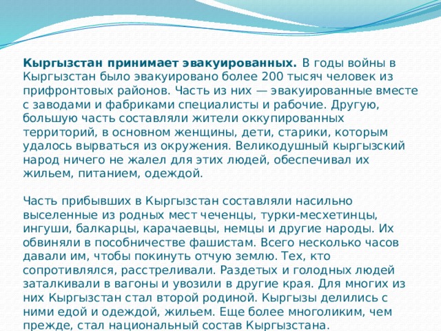 Кыргызстан принимает эвакуированных.  В годы войны в Кыргызстан было эвакуировано более 200 тысяч человек из прифронтовых районов. Часть из них — эвакуированные вместе с заводами и фабриками специалисты и рабочие. Другую, большую часть составляли жители оккупированных территорий, в основном женщины, дети, старики, которым удалось вырваться из окружения. Великодушный кыргызский народ ничего не жалел для этих людей, обеспечивал их жильем, питанием, одеждой.   Часть прибывших в Кыргызстан составляли насильно выселенные из родных мест чеченцы, турки-месхетинцы, ингуши, балкарцы, карачаевцы, немцы и другие народы. Их обвиняли в пособничестве фашистам. Всего несколько часов давали им, чтобы покинуть отчую землю. Тех, кто сопротивлялся, расстреливали. Раздетых и голодных людей заталкивали в вагоны и увозили в другие края. Для многих из них Кыргызстан стал второй родиной. Кыргызы делились с ними едой и одеждой, жильем. Еще более многоликим, чем прежде, стал национальный состав Кыргызстана. 