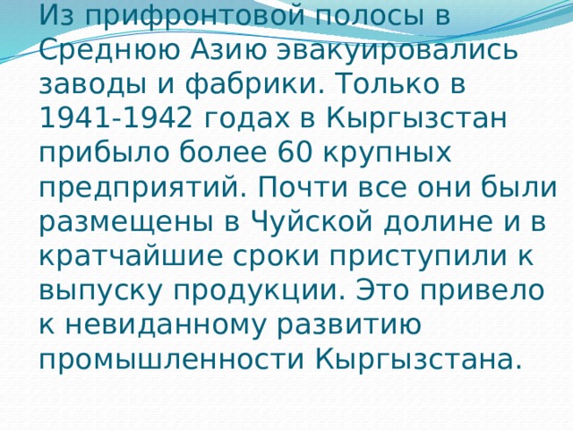 Из прифронтовой полосы в Среднюю Азию эвакуировались заводы и фабрики. Только в 1941-1942 годах в Кыргызстан прибыло более 60 крупных предприятий. Почти все они были размещены в Чуйской долине и в кратчайшие сроки приступили к выпуску продукции. Это привело к невиданному развитию промышленности Кыргызстана.   