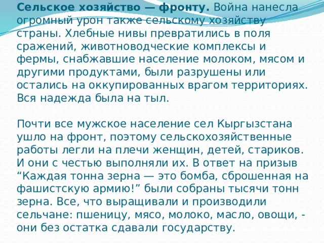 Сельское хозяйство — фронту.  Война нанесла огромный урон также сельскому хозяйству страны. Хлебные нивы превратились в поля сражений, животноводческие комплексы и фермы, снабжавшие население молоком, мясом и другими продуктами, были разрушены или остались на оккупированных врагом территориях. Вся надежда была на тыл.   Почти все мужское население сел Кыргызстана ушло на фронт, поэтому сельскохозяйственные работы легли на плечи женщин, детей, стариков. И они с честью выполняли их. В ответ на призыв “Каждая тонна зерна — это бомба, сброшенная на фашистскую армию!” были собраны тысячи тонн зерна. Все, что выращивали и производили сельчане: пшеницу, мясо, молоко, масло, овощи, - они без остатка сдавали государству. 