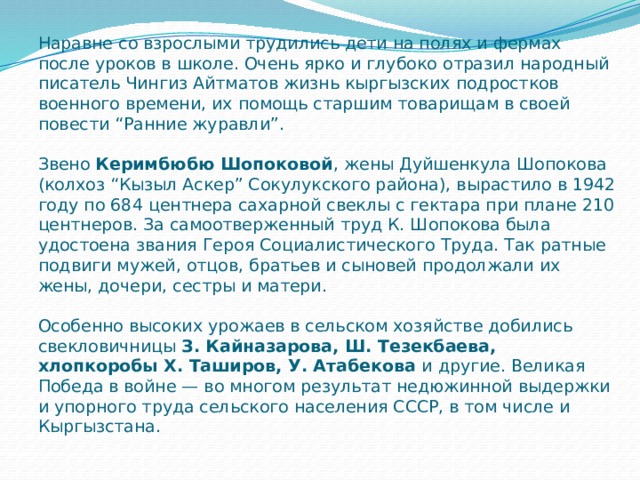 Наравне со взрослыми трудились дети на полях и фермах после уроков в школе. Очень ярко и глубоко отразил народный писатель Чингиз Айтматов жизнь кыргызских подростков военного времени, их помощь старшим товарищам в своей повести “Ранние журавли”.   Звено  Керимбюбю Шопоковой , жены Дуйшенкула Шопокова (колхоз “Кызыл Аскер” Сокулукского района), вырастило в 1942 году по 684 центнера сахарной свеклы с гектара при плане 210 центнеров. За самоотверженный труд К. Шопокова была удостоена звания Героя Социалистического Труда. Так ратные подвиги мужей, отцов, братьев и сыновей продолжали их жены, дочери, сестры и матери.   Особенно высоких урожаев в сельском хозяйстве добились свекловичницы  З. Кайназарова, Ш. Тезекбаева, хлопкоробы X. Таширов, У. Атабекова  и другие. Великая Победа в войне — во многом результат недюжинной выдержки и упорного труда сельского населения СССР, в том числе и Кыргызстана. 