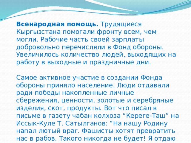 Всенародная помощь.  Трудящиеся Кыргызстана помогали фронту всем, чем могли. Рабочие часть своей зарплаты добровольно перечисляли в Фонд обороны. Увеличилось количество людей, выходящих на работу в выходные и праздничные дни.   Самое активное участие в создании Фонда обороны приняло население. Люди отдавали ради победы накопленные личные сбережения, ценности, золотые и серебряные изделия, скот, продукты. Вот что писал в письме в газету чабан колхоза “Кереге-Таш” на Иссык-Куле Т. Сатылганов: “На нашу Родину напал лютый враг. Фашисты хотят превратить нас в рабов. Такого никогда не будет! Я отдаю в Фонд обороны своих 50 баранов!” 