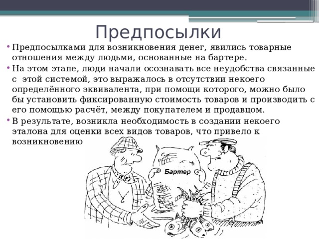 Предпосылки Предпосылками для возникновения денег, явились товарные отношения между людьми, основанные на бартере.  На этом этапе, люди начали осознавать все неудобства связанные с  этой системой, это выражалось в отсутствии некоего определённого эквивалента, при помощи которого, можно было бы установить фиксированную стоимость товаров и производить с его помощью расчёт, между покупателем и продавцом. В результате, возникла необходимость в создании некоего эталона для оценки всех видов товаров, что привело к возникновению денег. 