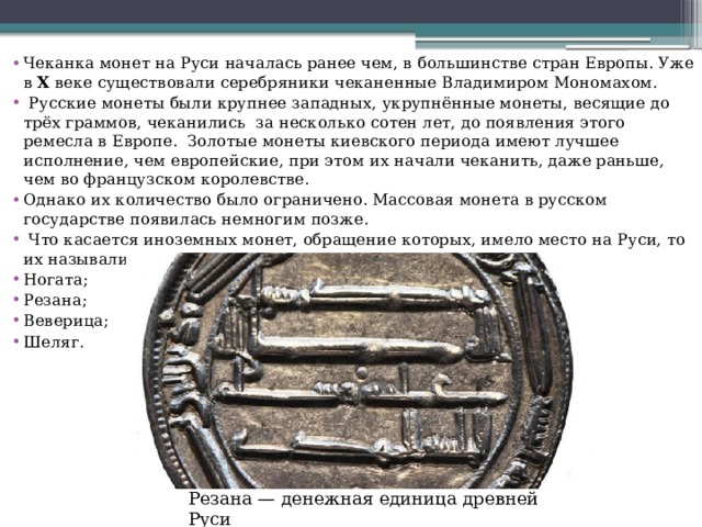 Чеканка монет на Руси началась ранее чем, в большинстве стран Европы. Уже в  X  веке существовали серебряники чеканенные Владимиром Мономахом.  Русские монеты были крупнее западных, укрупнённые монеты, весящие до трёх граммов, чеканились  за несколько сотен лет, до появления этого ремесла в Европе.  Золотые монеты киевского периода имеют лучшее исполнение, чем европейские, при этом их начали чеканить, даже раньше, чем во французском королевстве. Однако их количество было ограничено. Массовая монета в русском государстве появилась немногим позже.  Что касается иноземных монет, обращение которых, имело место на Руси, то их называли по -  разному: Ногата; Резана; Веверица; Шеляг. Резана — денежная единица древней Руси 