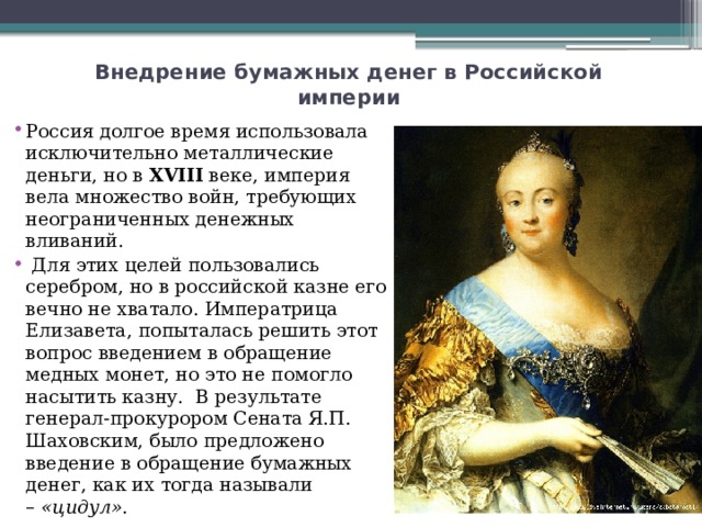 Внедрение бумажных денег в Российской империи   Россия долгое время использовала исключительно металлические деньги, но в  XVIII  веке, империя вела множество войн, требующих неограниченных денежных вливаний.  Для этих целей пользовались серебром, но в российской казне его вечно не хватало. Императрица Елизавета, попыталась решить этот вопрос введением в обращение медных монет, но это не помогло насытить казну.  В результате генерал-прокурором Сената Я.П. Шаховским, было предложено введение в обращение бумажных денег, как их тогда называли –  «цидул» . 