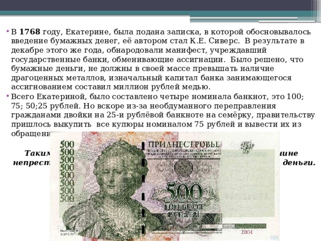 В  1768  году, Екатерине, была подана записка, в которой обосновывалось введение бумажных денег, её автором стал К.Е. Сиверс.  В результате в декабре этого же года, обнародовали манифест, учреждавший государственные банки, обменивающие ассигнации.  Было решено, что бумажные деньги, не должны в своей массе превышать наличие драгоценных металлов, изначальный капитал банка занимающегося ассигнованием составил миллион рублей медью. Всего Екатериной, было составлено четыре номинала банкнот, это 100; 75; 50;25 рублей. Но вскоре из-за необдуманного переправления гражданами двойки на 25-и рублёвой банкноте на семёрку, правительству пришлось выкупить  все купюры номиналом 75 рублей и вывести их из обращения.  Таким образом,  во второй половине XVIII века, по причине непрестанных войн, Россия начала переход на бумажные деньги.  