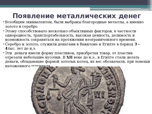 Появление металлических денег   Всеобщим эквивалентом, были выбраны благородные металлы, а именно золото и серебро. Этому способствовало несколько объективных факторов, в частности однородность, транспортабельность, высокая ценность, делимость и возможность сохраняться на протяжении неограниченного времени.  Серебро и золото, служили деньгами в Вавилоне и Египте в период  3 – 4 тыс. лет до н.э. Эти  деньги имели форму пластинок, приобретая товар, от пластин отрезали небольшие кусочки. В  XII  веке до н.э., в Египте стали делать деньги, обладающие формой золотых колец, их вес обозначали, при помощи наложенного штемпеля. 