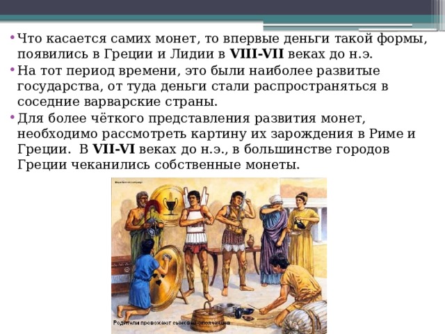 Что касается самих монет, то впервые деньги такой формы, появились в Греции и Лидии в  VIII-VII  веках до н.э. На тот период времени, это были наиболее развитые государства, от туда деньги стали распространяться в соседние варварские страны. Для более чёткого представления развития монет, необходимо рассмотреть картину их зарождения в Риме и Греции.  В  VII-VI  веках до н.э., в большинстве городов Греции чеканились собственные монеты. 