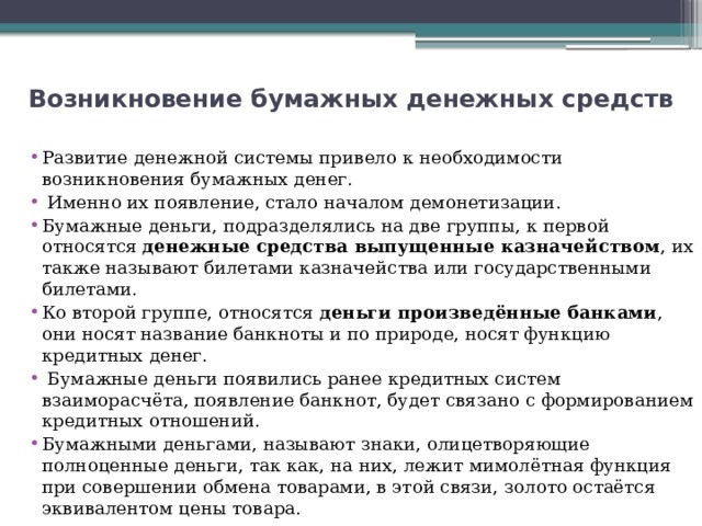 Возникновение бумажных денежных средств   Развитие денежной системы привело к необходимости возникновения бумажных денег.  Именно их появление, стало началом демонетизации. Бумажные деньги, подразделялись на две группы, к первой относятся  денежные средства выпущенные казначейством , их также называют билетами казначейства или государственными билетами. Ко второй группе, относятся  деньги произведённые банками , они носят название банкноты и по природе, носят функцию кредитных денег.  Бумажные деньги появились ранее кредитных систем взаиморасчёта, появление банкнот, будет связано с формированием кредитных отношений. Бумажными деньгами, называют знаки, олицетворяющие полноценные деньги, так как, на них, лежит мимолётная функция при совершении обмена товарами, в этой связи, золото остаётся эквивалентом цены товара. 