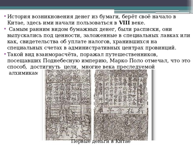 История возникновения денег из бумаги, берёт своё начало в Китае, здесь ими начали пользоваться в  VIII  веке.  Самым ранним видом бумажных денег, были расписки, они выпускались под ценности, заложенные в специальных лавках или как, свидетельства об уплате налогов, хранившихся на специальных счетах в административных центрах провинций. Такой вид взаиморасчёта, поражал путешественников, посещавших Поднебесную империю, Марко Поло отмечал, что это способ,  достигнуть  цели,  многие века преследуемой  алхимиками. Первые деньги в Китае 