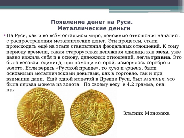 Появление денег на Руси.   Металлические деньги   На Руси, как и во всём остальном мире, денежные отношения начались с распространения металлических денег. Эти процессы, стали происходить ещё на этапе становления феодальных отношений. К тому периоду времени, такая старорусская денежная единица как  меха , уже давно изжила себя и в основу, денежных отношений, легла  гривна . Это была весовая  единица, при помощи которой, измерялось серебро и золото. Если верить «Русской правде», то  куна  и  гривна , были основными металлическими деньгами, как в торговле, так и при взимании дани.  Ещё одной монетой в Древне Руси, был  златник , это была первая монета из золота.  По своему весу  в 4,2 грамма, она приравнивалась к византийскому солиду. Златник Мономаха 
