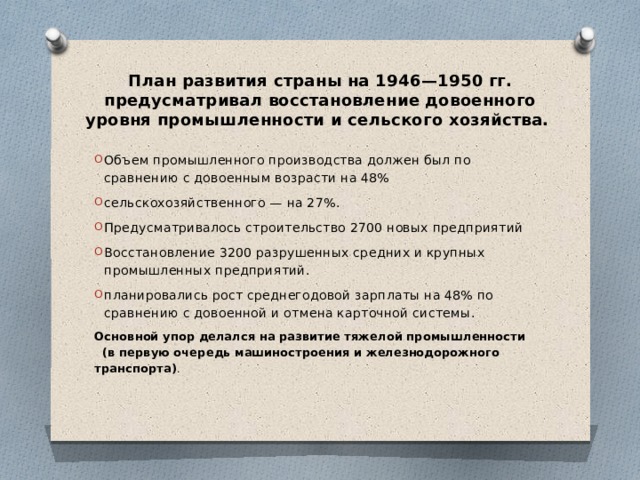 План развития страны на 1946—1950 гг. предусматривал восстановление довоенного уровня промышленности и сельского хозяйства. Объем промышленного производства должен был по сравнению с довоенным возрасти на 48% сельскохозяйственного — на 27%. Предусматривалось строительство 2700 новых предприятий Восстановление 3200 разрушенных средних и крупных промышленных предприятий. планировались рост среднегодовой зарплаты на 48% по сравнению с довоенной и отмена карточной системы. Основной упор делался на развитие тяжелой промышленности (в первую очередь машиностроения и железнодорожного транспорта) . 