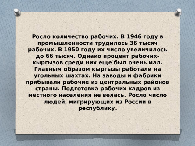Росло количество рабочих. В 1946 году в промышленности трудилось 36 тысяч рабочих. В 1950 году их число увеличилось до 66 тысяч. Однако процент рабочих-кыргызов среди них еще был очень мал. Главным образом кыргызы работали на угольных шахтах. На заводы и фабрики прибывали рабочие из центральных районов страны. Подготовка рабочих кадров из местного населения не велась. Росло число людей, мигрирующих из России в республику. 