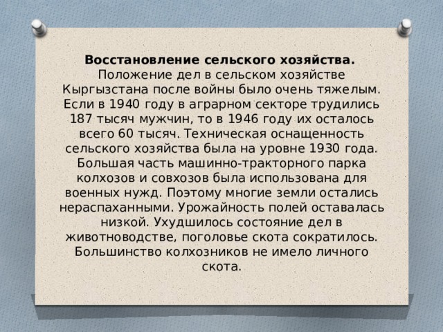 Восстановление сельского хозяйства.    Положение дел в сельском хозяйстве Кыргызстана после войны было очень тяжелым. Если в 1940 году в аграрном секторе трудились 187 тысяч мужчин, то в 1946 году их осталось всего 60 тысяч. Техническая оснащенность сельского хозяйства была на уровне 1930 года. Большая часть машинно-тракторного парка колхозов и совхозов была использована для военных нужд. Поэтому многие земли остались нераспаханными. Урожайность полей оставалась низкой. Ухудшилось состояние дел в животноводстве, поголовье скота сократилось. Большинство колхозников не имело личного скота. 