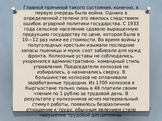 Главной причиной такого состояния, конечно, в первую очередь была война. Однако в определенной степени это явилось следствием ошибок аграрной политики государства. С 1933 года сельское население сдавало выращенную продукцию государству по цене, которая была в 10—12 раз ниже ее стоимости. Во время войны у полуголодных крестьян изымали последние запасы пшеницы и муки, скот забирали для нужд фронта. Колхозные уставы не соблюдались, укоренился административно- командный стиль управления. Председатели колхозов не избирались, а назначались сверху. В большинстве колхозов не оплачивали заработанные трудодни. Из 1700 колхозов в Кыргызстане только лишь в 48 платили своим членам по 1 рублю за трудовой день. В результате у колхозников исчез материальный стимул работы, появилось безразличное отношение к труду, обычным явлением стало нарушение трудовой дисциплины. 