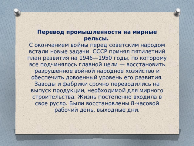 Перевод промышленности на мирные рельсы.    С окончанием войны перед советским народом встали новые задачи. СССР принял пятилетний план развития на 1946—1950 годы, по которому все подчинялось главной цели — восстановить разрушенное войной народное хозяйство и обеспечить довоенный уровень его развития. Заводы и фабрики срочно переводились на выпуск продукции, необходимой для мирного строительства. Жизнь постепенно входила в свое русло. Были восстановлены 8-часовой рабочий день, выходные дни. 