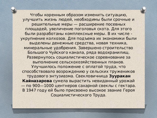 Чтобы коренным образом изменить ситуацию, улучшить жизнь людей, необходимы были срочные и решительные меры — расширение посевных площадей, увеличение поголовья скота. Для этого были разработаны комплексные меры. В их числе - укрупнение колхозов. Для подъема их экономики были выделены денежные средства, новая техника, минеральные удобрения. Завершено строительство Большого Чуйского канала, ряда водохранилищ.  Развернулось социалистическое соревнование за выполнение сельскохозяйственных планов. Улучшилось положение с оплатой труда, что способствовало возрождению у сельских тружеников трудового энтузиазма. Свекловичница  Зууракан Кайназарова  сумела вырастить невиданный урожай — по 900—1000 центнеров сахарной свеклы с гектара. В 1947 году ей было присвоено высокое звание Героя Социалистического Труда.   