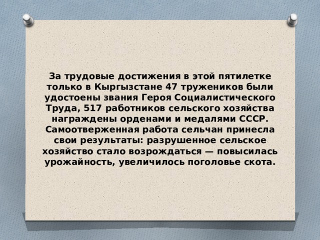 За трудовые достижения в этой пятилетке только в Кыргызстане 47 тружеников были удостоены звания Героя Социалистического Труда, 517 работников сельского хозяйства награждены орденами и медалями СССР. Самоотверженная работа сельчан принесла свои результаты: разрушенное сельское хозяйство стало возрождаться — повысилась урожайность, увеличилось поголовье скота. 