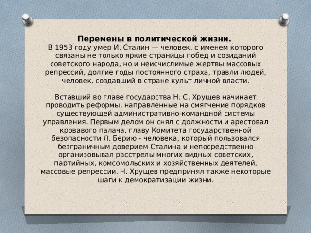 Перемены в политической жизни.    В 1953 году умер И. Сталин — человек, с именем которого связаны не только яркие страницы побед и созиданий советского народа, но и неисчислимые жертвы массовых репрессий, долгие годы постоянного страха, травли людей, человек, создавший в стране культ личной власти.   Вставший во главе государства Н. С. Хрущев начинает проводить реформы, направленные на смягчение порядков существующей административно-командной системы управления. Первым делом он снял с должности и арестовал кровавого палача, главу Комитета государственной безопасности Л. Берию - человека, который пользовался безграничным доверием Сталина и непосредственно организовывал расстрелы многих видных советских, партийных, комсомольских и хозяйственных деятелей, массовые репрессии. Н. Хрущев предпринял также некоторые шаги к демократизации жизни.   