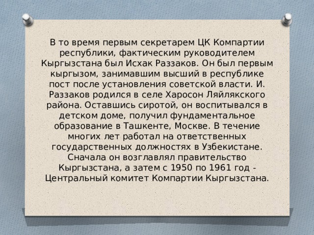 В то время первым секретарем ЦК Компартии республики, фактическим руководителем Кыргызстана был Исхак Раззаков. Он был первым кыргызом, занимавшим высший в республике пост после установления советской власти. И. Раззаков родился в селе Харосон Ляйлякского района. Оставшись сиротой, он воспитывался в детском доме, получил фундаментальное образование в Ташкенте, Москве. В течение многих лет работал на ответственных государственных должностях в Узбекистане. Сначала он возглавлял правительство Кыргызстана, а затем с 1950 по 1961 год - Центральный комитет Компартии Кыргызстана.   