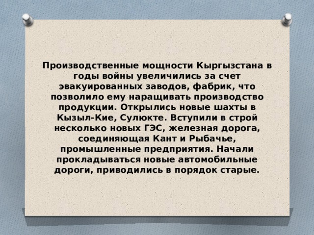 Производственные мощности Кыргызстана в годы войны увеличились за счет эвакуированных заводов, фабрик, что позволило ему наращивать производство продукции. Открылись новые шахты в Кызыл-Кие, Сулюкте. Вступили в строй несколько новых ГЭС, железная дорога, соединяющая Кант и Рыбачье, промышленные предприятия. Начали прокладываться новые автомобильные дороги, приводились в порядок старые. 