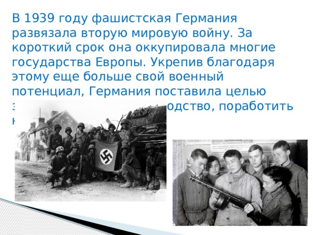 В 1939 году фашистская Германия развязала вторую мировую войну. За короткий срок она оккупировала многие государства Европы. Укрепив благодаря этому еще больше свой военный потенциал, Германия поставила целью завоевать мировое господство, поработить народы всей планеты. 