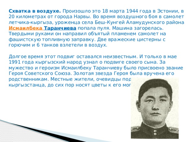 Схватка в воздухе.  Произошло это 18 марта 1944 года в Эстонии, в 20 километрах от города Нарвы. Во время воздушного боя в самолет летчика-кыргыза, уроженца села Беш-Кунгей Аламудунского района  Исмаилбека  Таранчиева  попала пуля. Машина загорелась. Твердыми руками он направил объятый пламенем самолет на фашистскую топливную заправку. Две вражеские цистерны с горючим и 6 танков взлетели в воздух.   Долгое время этот подвиг оставался неизвестным. И только в мае 1991 года кыргызский народ узнал о подвиге своего сына. За мужество и героизм Исмаилбеку Таранчиеву было присвоено звание Героя Советского Союза. Золотая звезда Героя была вручена его родственникам. Местные жители, очевидцы подвига воина-кыргызстанца, до сих пор носят цветы к его могиле. 