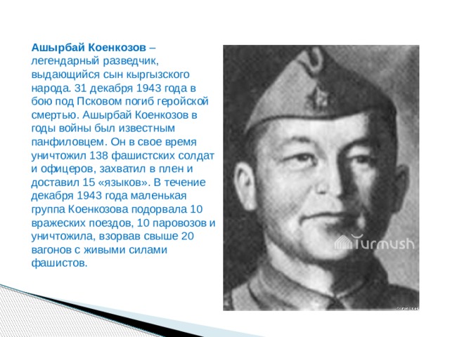 Ашырбай Коенкозов  – легендарный разведчик, выдающийся сын кыргызского народа. 31 декабря 1943 года в бою под Псковом погиб геройской смертью. Ашырбай Коенкозов в годы войны был известным панфиловцем. Он в свое время уничтожил 138 фашистских солдат и офицеров, захватил в плен и доставил 15 «языков». В течение декабря 1943 года маленькая группа Коенкозова подорвала 10 вражеских поездов, 10 паровозов и уничтожила, взорвав свыше 20 вагонов с живыми силами фашистов. 