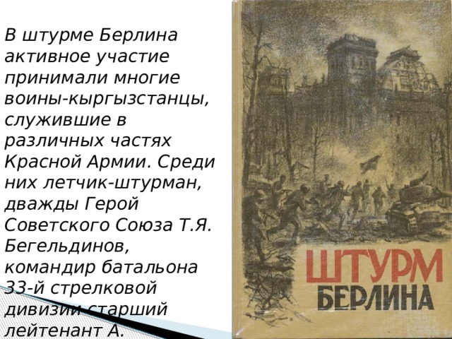 В штурме Берлина активное участие принимали многие воины-кыргызстанцы, служившие в различных частях Красной Армии. Среди них летчик-штурман, дважды Герой Советского Союза Т.Я. Бегельдинов, командир батальона 33-й стрелковой дивизии старший лейтенант А. Суюмбаев, и другие. 