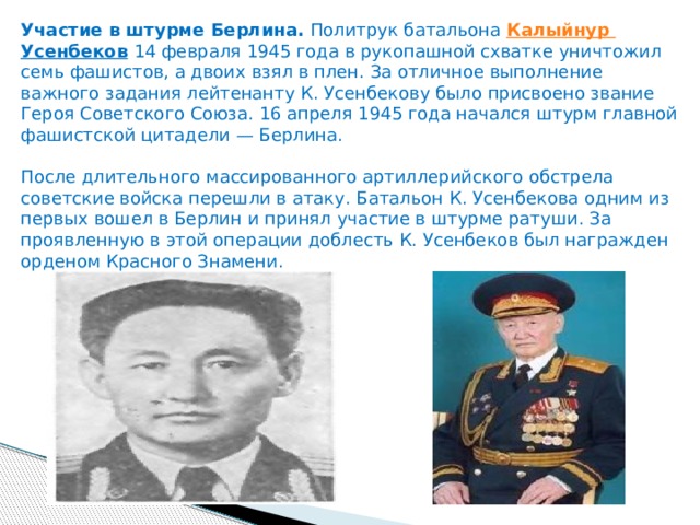 Участие в штурме Берлина.  Политрук батальона  Калыйнур  Усенбеков   14 февраля 1945 года в рукопашной схватке уничтожил семь фашистов, а двоих взял в плен. За отличное выполнение важного задания лейтенанту К. Усенбекову было присвоено звание Героя Советского Союза. 16 апреля 1945 года начался штурм главной фашистской цитадели — Берлина.   После длительного массированного артиллерийского обстрела советские войска перешли в атаку. Батальон К. Усенбекова одним из первых вошел в Берлин и принял участие в штурме ратуши. За проявленную в этой операции доблесть К. Усенбеков был награжден орденом Красного Знамени. 