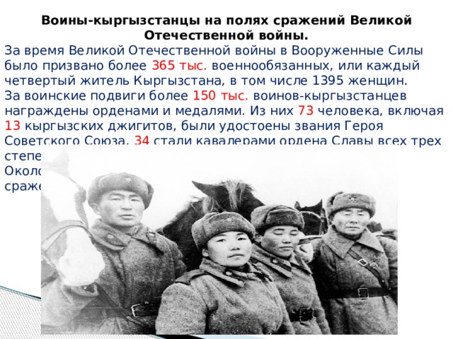 Воины-кыргызстанцы на полях сражений Великой Отечественной войны. За время Великой Отечественной войны в Вооруженные Силы было призвано более 365 тыс. военнообязанных, или каждый четвертый житель Кыргызстана, в том числе 1395 женщин. За воинские подвиги более 150 тыс. воинов-кыргызстанцев награждены орденами и медалями. Из них 73 человека, включая 13 кыргызских джигитов, были удостоены звания Героя Советского Союза, 34 стали кавалерами ордена Славы всех трех степеней. Около 160 тыс. воинов Кыргызстана не вернулись с полей сражений. 