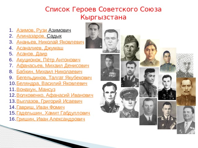 Список Героев Советского Союза Кыргызстана Азимов, Рузи  Азимович   Алиназаров , Садык   Ананьев, Николай Яковлевич Асаналиев , Джумаш Асанов, Даир Акуционок , Пётр Антонович Афанасьев, Михаил Денисович Бабкин, Михаил Николаевич Бегельдинов , Талгат  Якубекович Беляндра , Василий Яковлевич Вонахун , Мансуз Волковенко , Афанасий Иванович Выглазов , Григорий Исаевич Гавриш , Иван Фомич Гадельшин , Хамит Габдуллович Гришин, Иван Александрович 
