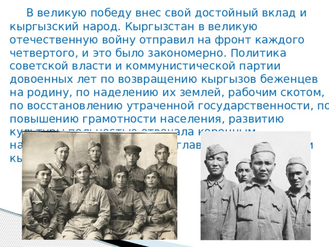  В великую победу внес свой достойный вклад и кыргызский народ. Кыргызстан в великую отечественную войну отправил на фронт каждого четвертого, и это было закономерно. Политика советской власти и коммунистической партии довоенных лет по возвращению кыргызов беженцев на родину, по наделению их землей, рабочим скотом, по восстановлению утраченной государственности, по повышению грамотности населения, развитию культуры польностью отвечала коренным национальным интересам и главным устремлением кыргызского народа. 
