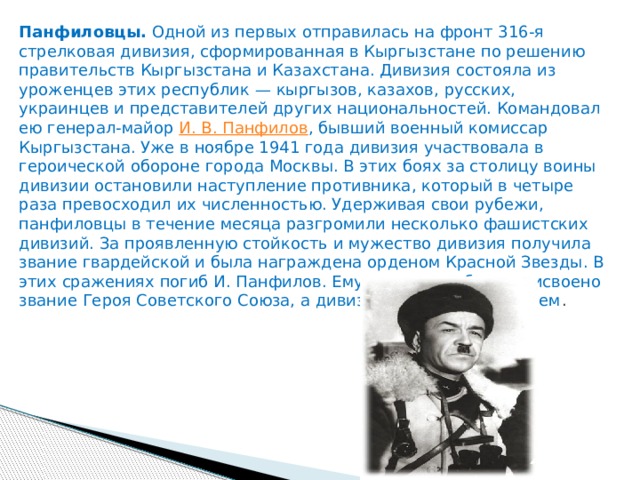 Панфиловцы.  Одной из первых отправилась на фронт 316-я стрелковая дивизия, сформированная в Кыргызстане по решению правительств Кыргызстана и Казахстана. Дивизия состояла из уроженцев этих республик — кыргызов, казахов, русских, украинцев и представителей других национальностей. Командовал ею генерал-майор  И. В. Панфилов , бывший военный комиссар Кыргызстана. Уже в ноябре 1941 года дивизия участвовала в героической обороне города Москвы. В этих боях за столицу воины дивизии остановили наступление противника, который в четыре раза превосходил их численностью. Удерживая свои рубежи, панфиловцы в течение месяца разгромили несколько фашистских дивизий. За проявленную стойкость и мужество дивизия получила звание гвардейской и была награждена орденом Красной Звезды. В этих сражениях погиб И. Панфилов. Ему посмертно было присвоено звание Героя Советского Союза, а дивизия названа его именем . 