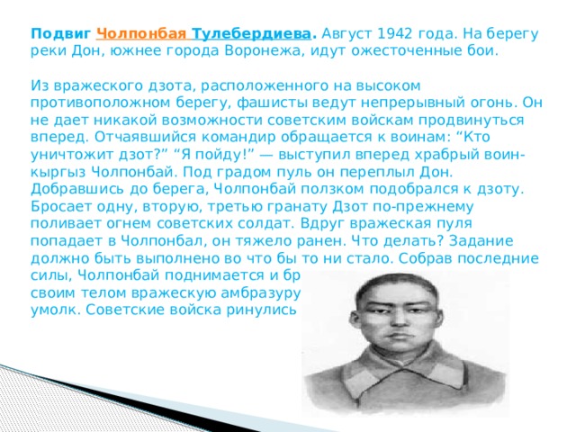 Подвиг  Чолпонбая  Тулебердиева .  Август 1942 года. На берегу реки Дон, южнее города Воронежа, идут ожесточенные бои.   Из вражеского дзота, расположенного на высоком противоположном берегу, фашисты ведут непрерывный огонь. Он не дает никакой возможности советским войскам продвинуться вперед. Отчаявшийся командир обращается к воинам: “Кто уничтожит дзот?” “Я пойду!” — выступил вперед храбрый воин-кыргыз Чолпонбай. Под градом пуль он переплыл Дон. Добравшись до берега, Чолпонбай ползком подобрался к дзоту. Бросает одну, вторую, третью гранату Дзот по-прежнему поливает огнем советских солдат. Вдруг вражеская пуля попадает в Чолпонбал, он тяжело ранен. Что делать? Задание должно быть выполнено во что бы то ни стало. Собрав последние силы, Чолпонбай поднимается и бросается на дзот, закрывая своим телом вражескую амбразуру. Захлебнувшись, пулемет умолк. Советские войска ринулись в атаку... 