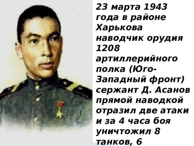 23 марта 1943 года в районе Харькова наводчик орудия 1208 артиллерийного полка (Юго-Западный фронт) сержант Д. Асанов прямой наводкой отразил две атаки и за 4 часа боя уничтожил 8 танков, 6 бронемашин и до 40 солдат противника. 