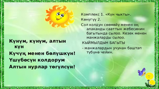 Комплекс 1. «Күн чыкты». Көнүгүү 2. Сол колдун сөөмөйү менен оң алаканды сааттын жебесинин багытында сылоо. Кезек менен манжаларды сылоо.  КЫЙМЫЛДЫН БАГЫТЫ  - манжалардын учунан баштап түбүнө чейин. Күнүм, күнүм, алтын күн Күчүң менен бөлүшкүн! Үшүбөсүн колдорум Алтын нурлар төгүлсүн!  