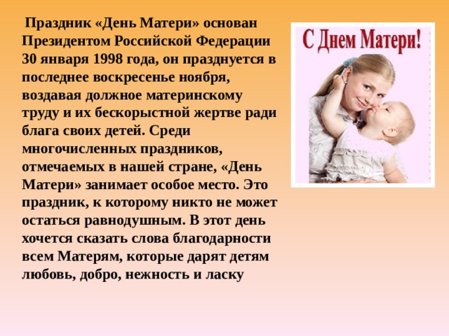  Праздник «День Матери» основан Президентом Российской Федерации 30 января 1998 года, он празднуется в последнее воскресенье ноября, воздавая должное материнскому труду и их бескорыстной жертве ради блага своих детей. Среди многочисленных праздников, отмечаемых в нашей стране, «День Матери» занимает особое место. Это праздник, к которому никто не может остаться равнодушным. В этот день хочется сказать слова благодарности всем Матерям, которые дарят детям любовь, добро, нежность и ласку 