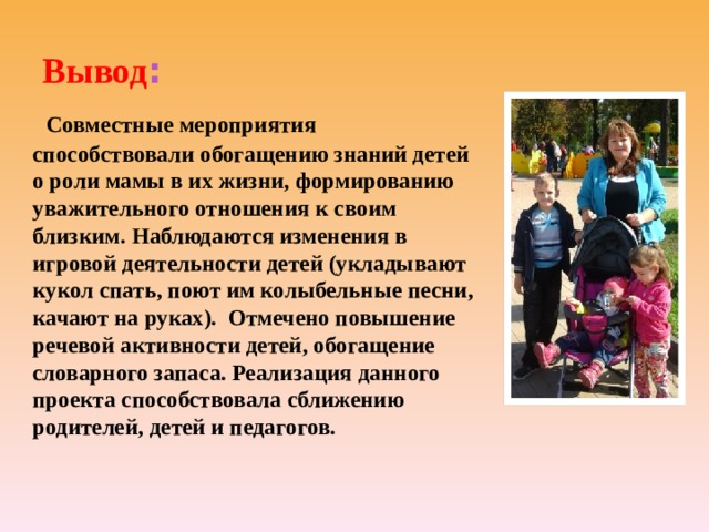 Вывод :  Совместные мероприятия способствовали обогащению знаний детей о роли мамы в их жизни, формированию уважительного отношения к своим близким. Наблюдаются изменения в игровой деятельности детей (укладывают кукол спать, поют им колыбельные песни, качают на руках). Отмечено повышение речевой активности детей, обогащение словарного запаса. Реализация данного проекта способствовала сближению родителей, детей и педагогов. 
