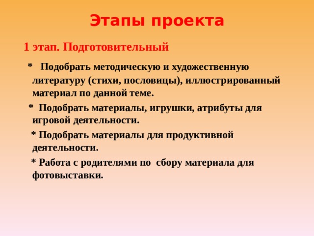 Этапы проекта    1 этап. Подготовительный  * Подобрать методическую и художественную литературу (стихи, пословицы), иллюстрированный материал по данной теме.  * Подобрать материалы, игрушки, атрибуты для игровой деятельности.  * Подобрать материалы для продуктивной деятельности.  * Работа с родителями по сбору материала для фотовыставки. 