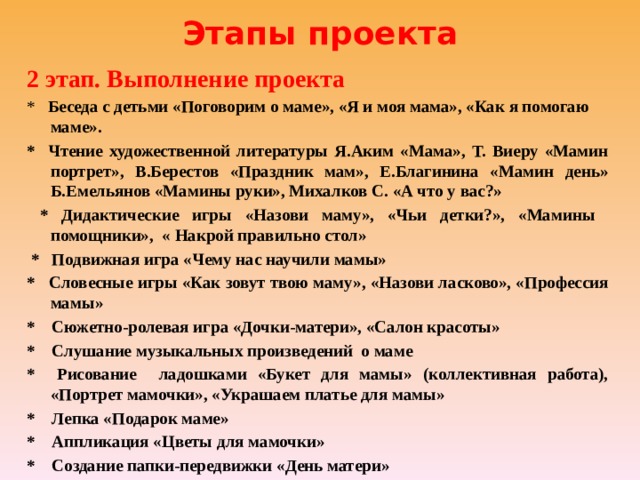 Этапы проекта 2 этап. Выполнение проекта *  Беседа с детьми «Поговорим о маме», «Я и моя мама», «Как я помогаю маме». * Чтение художественной литературы Я.Аким «Мама», Т. Виеру «Мамин портрет», В.Берестов «Праздник мам», Е.Благинина «Мамин день» Б.Емельянов «Мамины руки», Михалков С. «А что у вас?»  * Дидактические игры «Назови маму», «Чьи детки?», «Мамины помощники», « Накрой правильно стол»  * Подвижная игра «Чему нас научили мамы» * Словесные игры «Как зовут твою маму», «Назови ласково», «Профессия мамы» * Сюжетно-ролевая игра «Дочки-матери», «Салон красоты» * Слушание музыкальных произведений о маме * Рисование ладошками «Букет для мамы» (коллективная работа), «Портрет мамочки», «Украшаем платье для мамы» * Лепка «Подарок маме» * Аппликация «Цветы для мамочки» * Создание папки-передвижки «День матери» 