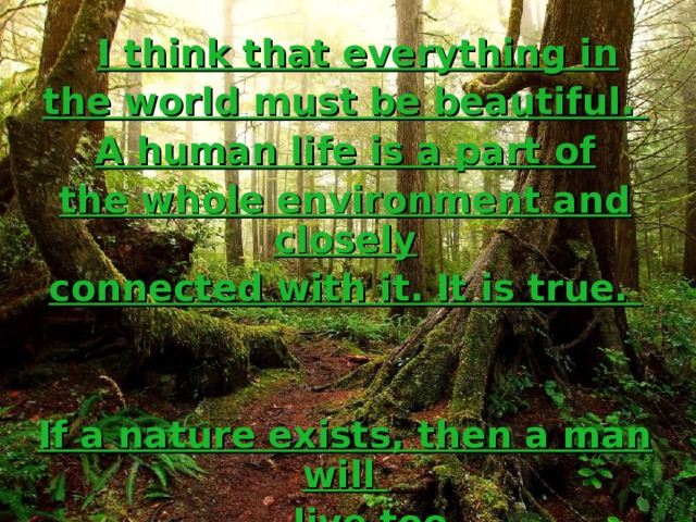  I think that everything in the world must be beautiful. A human life is a part of the whole environment and closely connected with it. It is true.   If a nature exists, then a man will  live too. 