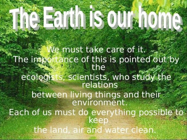  We must take care of it. The importance of this is pointed out by the ecologists, scientists, who study the relations between living things and their environment. Each of us must do everything possible to keep the land, air and water clean. 